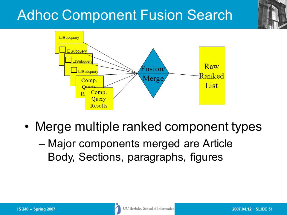 SLIDE 51IS 240 – Spring 2007 Subquery Adhoc Component Fusion Search Merge multiple ranked component types –Major components merged are Article Body, Sections, paragraphs, figures Subquery Comp.