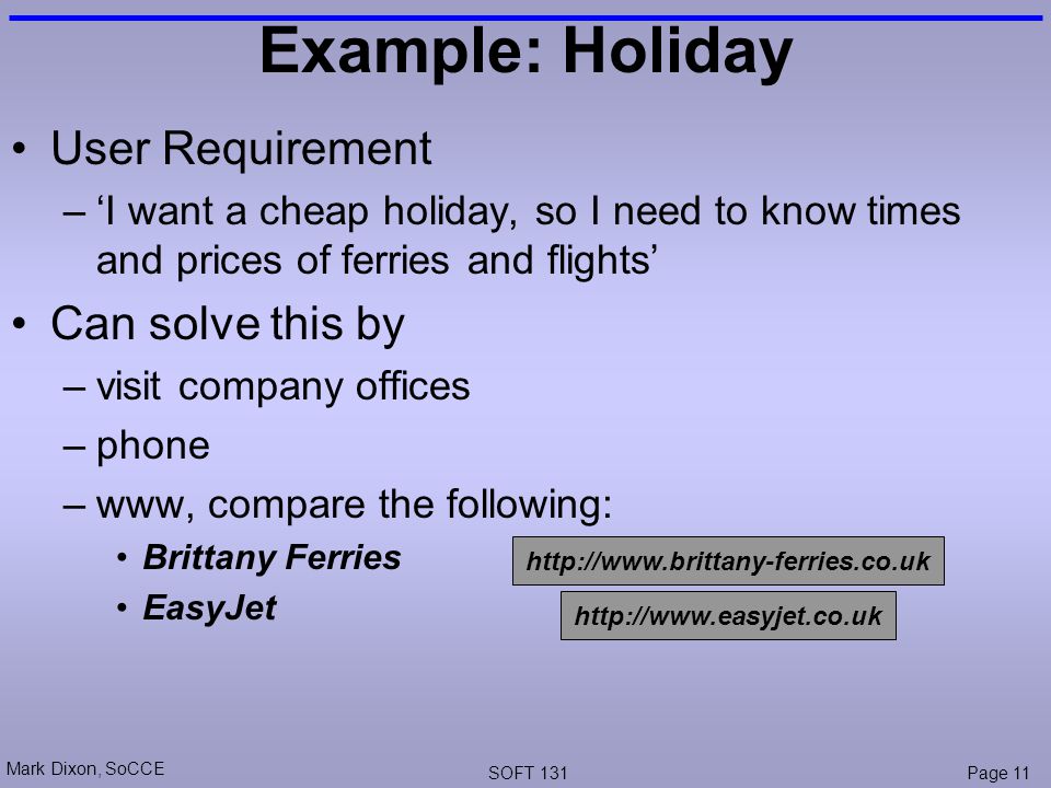 Mark Dixon, SoCCE SOFT 131Page 11 Example: Holiday User Requirement –‘I want a cheap holiday, so I need to know times and prices of ferries and flights’ Can solve this by –visit company offices –phone –www, compare the following: Brittany Ferries EasyJet