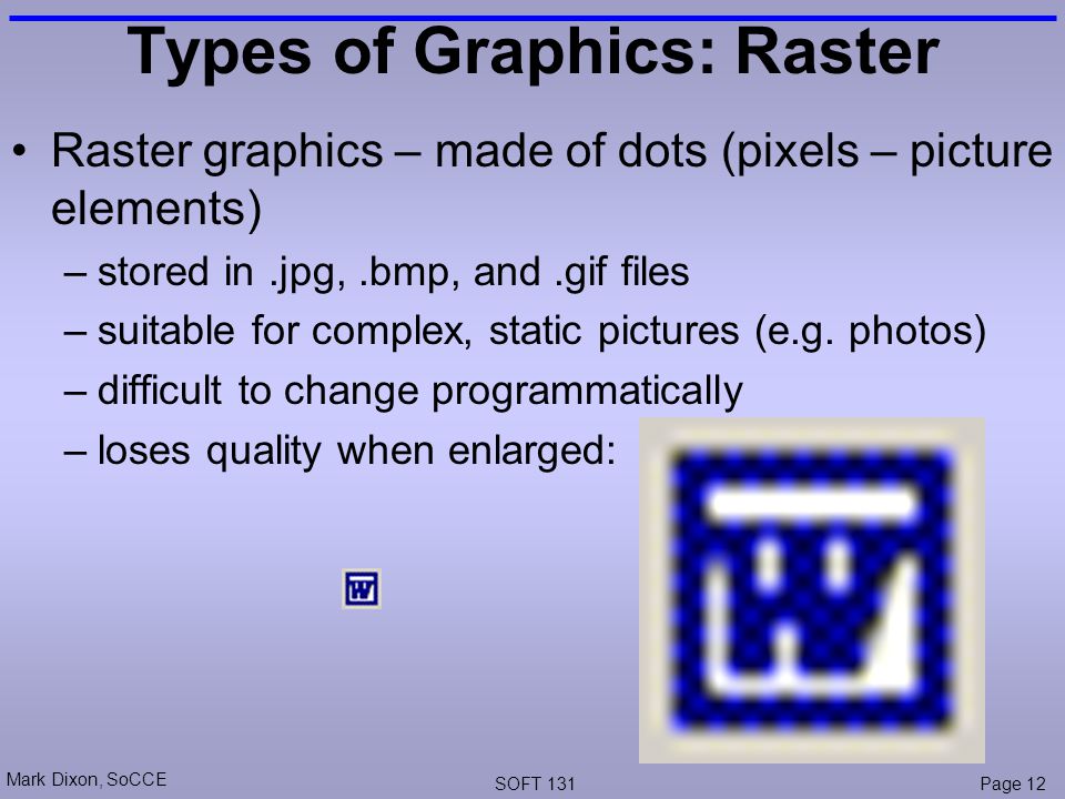Mark Dixon, SoCCE SOFT 131Page 12 Types of Graphics: Raster Raster graphics – made of dots (pixels – picture elements) –stored in.jpg,.bmp, and.gif files –suitable for complex, static pictures (e.g.