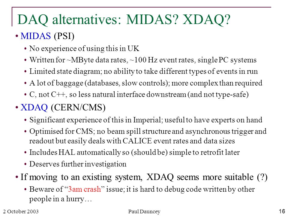 2 October 2003Paul Dauncey16 MIDAS (PSI) No experience of using this in UK Written for ~MByte data rates, ~100 Hz event rates, single PC systems Limited state diagram; no ability to take different types of events in run A lot of baggage (databases, slow controls); more complex than required C, not C++, so less natural interface downstream (and not type-safe) XDAQ (CERN/CMS) Significant experience of this in Imperial; useful to have experts on hand Optimised for CMS; no beam spill structure and asynchronous trigger and readout but easily deals with CALICE event rates and data sizes Includes HAL automatically so (should be) simple to retrofit later Deserves further investigation If moving to an existing system, XDAQ seems more suitable ( ) Beware of 3am crash issue; it is hard to debug code written by other people in a hurry… DAQ alternatives: MIDAS.