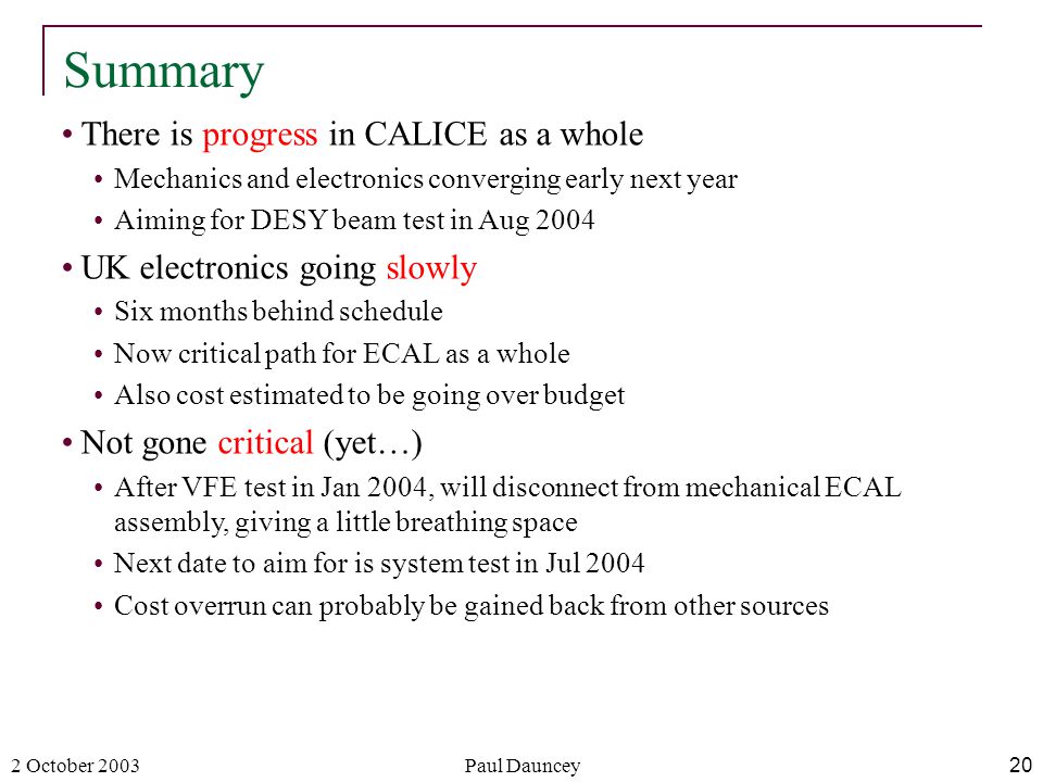 2 October 2003Paul Dauncey20 There is progress in CALICE as a whole Mechanics and electronics converging early next year Aiming for DESY beam test in Aug 2004 UK electronics going slowly Six months behind schedule Now critical path for ECAL as a whole Also cost estimated to be going over budget Not gone critical (yet…) After VFE test in Jan 2004, will disconnect from mechanical ECAL assembly, giving a little breathing space Next date to aim for is system test in Jul 2004 Cost overrun can probably be gained back from other sources Summary