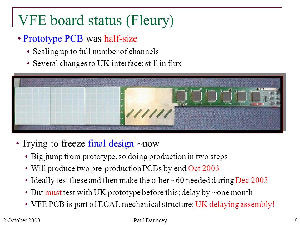 2 October 2003Paul Dauncey7 Prototype PCB was half-size Scaling up to full number of channels Several changes to UK interface; still in flux VFE board status (Fleury) Trying to freeze final design ~now Big jump from prototype, so doing production in two steps Will produce two pre-production PCBs by end Oct 2003 Ideally test these and then make the other ~60 needed during Dec 2003 But must test with UK prototype before this; delay by ~one month VFE PCB is part of ECAL mechanical structure; UK delaying assembly!