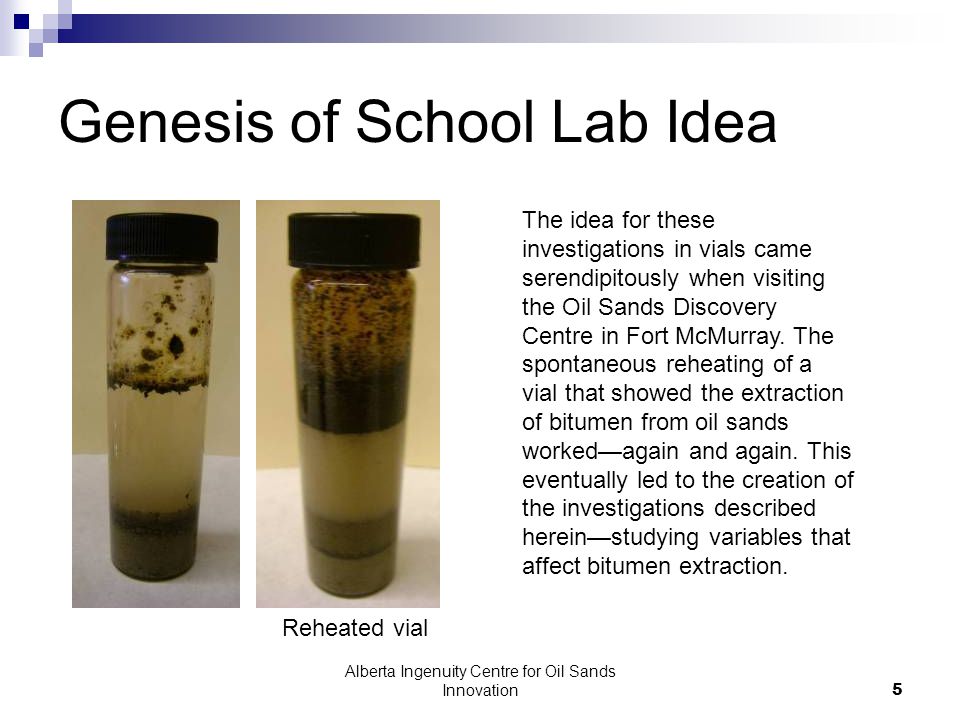 Alberta Ingenuity Centre for Oil Sands Innovation5 Genesis of School Lab Idea The idea for these investigations in vials came serendipitously when visiting the Oil Sands Discovery Centre in Fort McMurray.