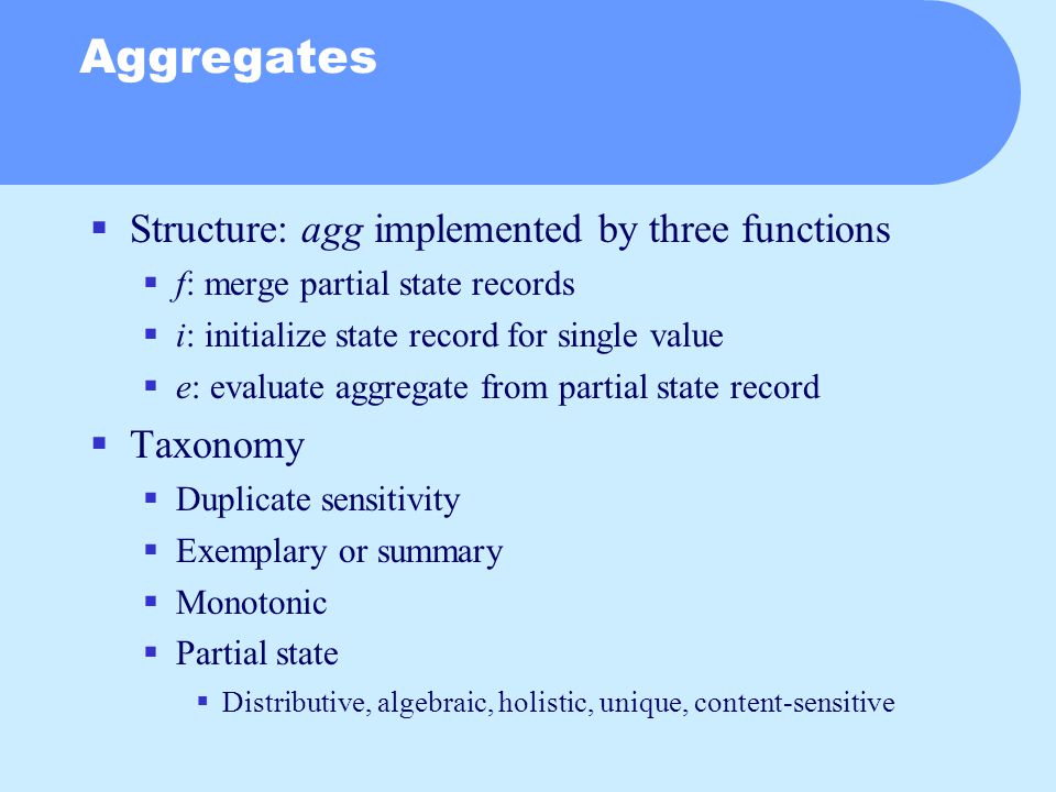 Aggregates  Structure: agg implemented by three functions  f: merge partial state records  i: initialize state record for single value  e: evaluate aggregate from partial state record  Taxonomy  Duplicate sensitivity  Exemplary or summary  Monotonic  Partial state  Distributive, algebraic, holistic, unique, content-sensitive