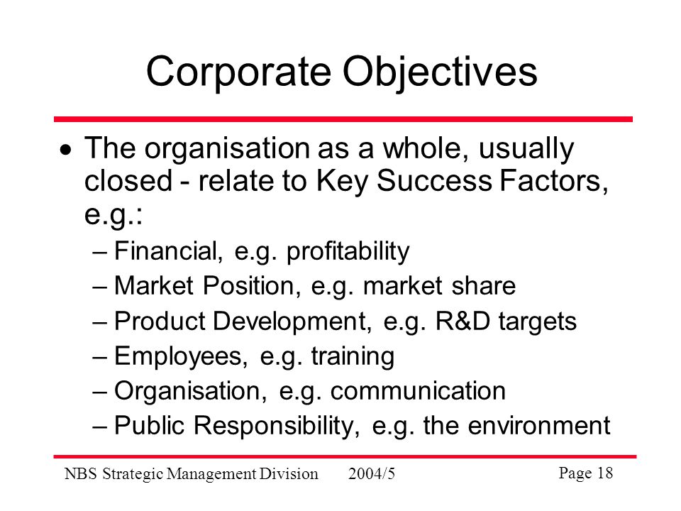 NBS Strategic Management Division2004/5 Page 18 Corporate Objectives  The organisation as a whole, usually closed - relate to Key Success Factors, e.g.: –Financial, e.g.