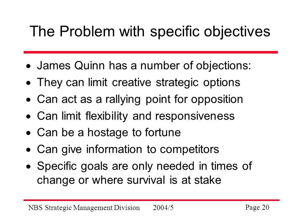 NBS Strategic Management Division2004/5 Page 20 The Problem with specific objectives  James Quinn has a number of objections:  They can limit creative strategic options  Can act as a rallying point for opposition  Can limit flexibility and responsiveness  Can be a hostage to fortune  Can give information to competitors  Specific goals are only needed in times of change or where survival is at stake