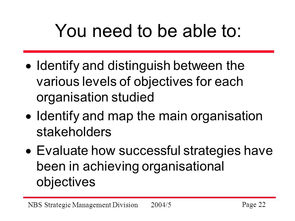 NBS Strategic Management Division2004/5 Page 22 You need to be able to:  Identify and distinguish between the various levels of objectives for each organisation studied  Identify and map the main organisation stakeholders  Evaluate how successful strategies have been in achieving organisational objectives