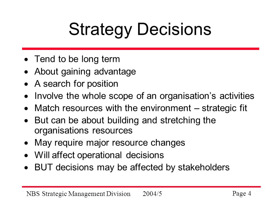 NBS Strategic Management Division2004/5 Page 4 Strategy Decisions  Tend to be long term  About gaining advantage  A search for position  Involve the whole scope of an organisation’s activities  Match resources with the environment – strategic fit  But can be about building and stretching the organisations resources  May require major resource changes  Will affect operational decisions  BUT decisions may be affected by stakeholders