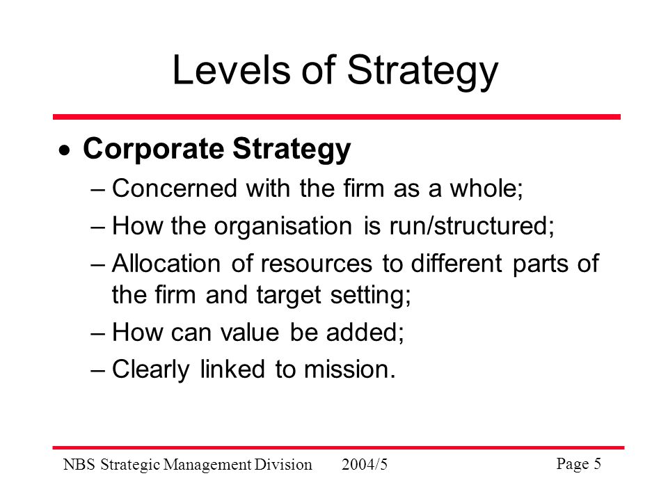 NBS Strategic Management Division2004/5 Page 5 Levels of Strategy  Corporate Strategy –Concerned with the firm as a whole; –How the organisation is run/structured; –Allocation of resources to different parts of the firm and target setting; –How can value be added; –Clearly linked to mission.