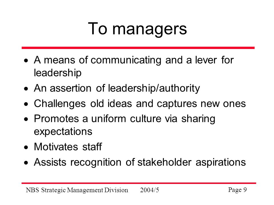 NBS Strategic Management Division2004/5 Page 9 To managers  A means of communicating and a lever for leadership  An assertion of leadership/authority  Challenges old ideas and captures new ones  Promotes a uniform culture via sharing expectations  Motivates staff  Assists recognition of stakeholder aspirations