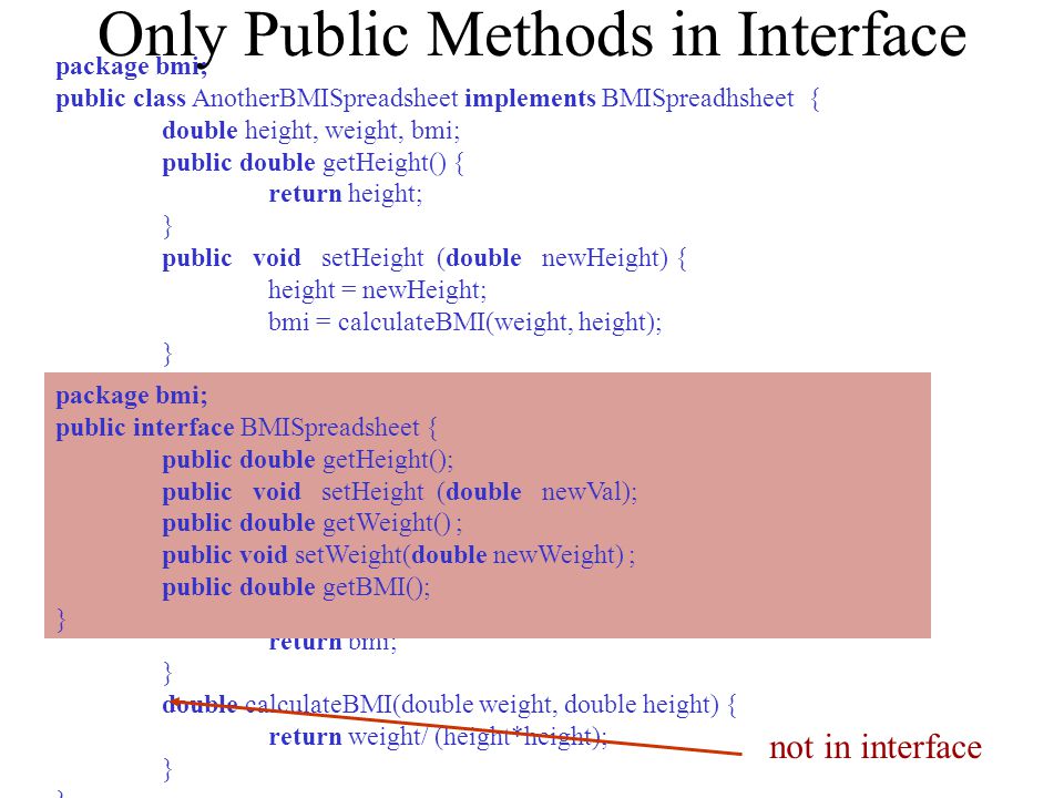Only Public Methods in Interface package bmi; public class AnotherBMISpreadsheet implements BMISpreadhsheet { double height, weight, bmi; public double getHeight() { return height; } public void setHeight (double newHeight) { height = newHeight; bmi = calculateBMI(weight, height); } public double getWeight() { return weight; } public void setWeight(double newWeight) { weight = newWeight; bmi = calculateBMI(weight, height); } public double getBMI() { return bmi; } double calculateBMI(double weight, double height) { return weight/ (height*height); } not in interface package bmi; public interface BMISpreadsheet { public double getHeight(); public void setHeight (double newVal); public double getWeight() ; public void setWeight(double newWeight) ; public double getBMI(); }
