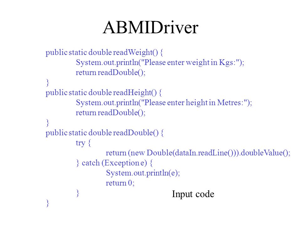 ABMIDriver public static double readWeight() { System.out.println( Please enter weight in Kgs: ); return readDouble(); } public static double readHeight() { System.out.println( Please enter height in Metres: ); return readDouble(); } public static double readDouble() { try { return (new Double(dataIn.readLine())).doubleValue(); } catch (Exception e) { System.out.println(e); return 0; } Input code