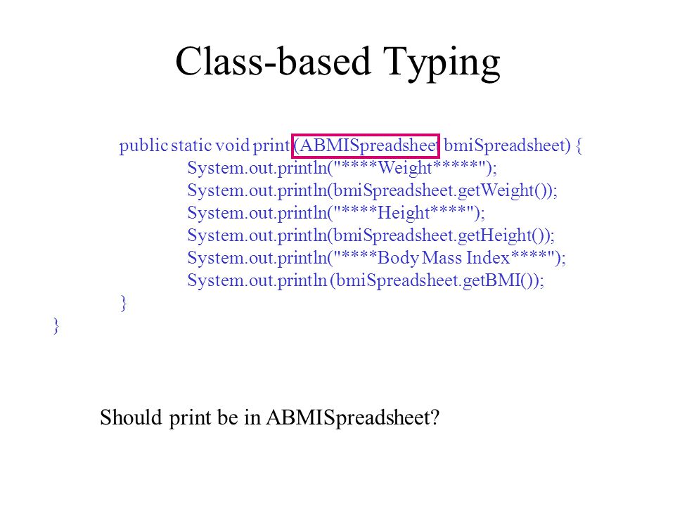 Class-based Typing public static void print (ABMISpreadsheet bmiSpreadsheet) { System.out.println( ****Weight***** ); System.out.println(bmiSpreadsheet.getWeight()); System.out.println( ****Height**** ); System.out.println(bmiSpreadsheet.getHeight()); System.out.println( ****Body Mass Index**** ); System.out.println (bmiSpreadsheet.getBMI()); } Should print be in ABMISpreadsheet