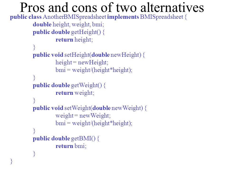 Pros and cons of two alternatives public class AnotherBMISpreadsheet implements BMISpreadsheet { double height, weight, bmi; public double getHeight() { return height; } public void setHeight(double newHeight) { height = newHeight; bmi = weight/(height*height); } public double getWeight() { return weight; } public void setWeight(double newWeight) { weight = newWeight; bmi = weight/(height*height); } public double getBMI() { return bmi; }