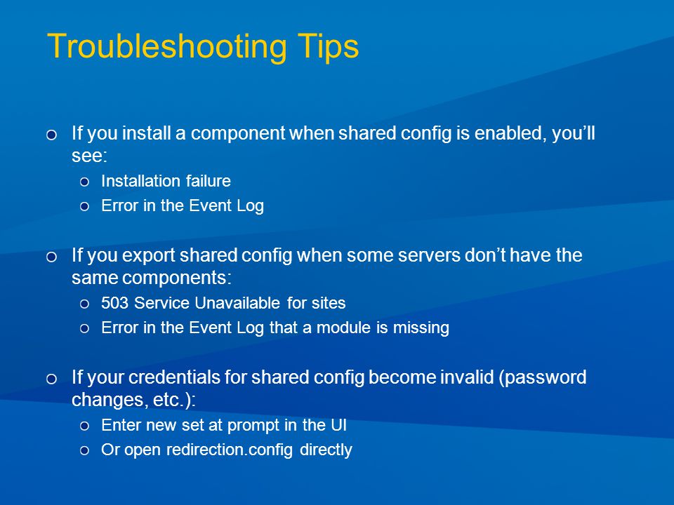 Troubleshooting Tips If you install a component when shared config is enabled, you’ll see: Installation failure Error in the Event Log If you export shared config when some servers don’t have the same components: 503 Service Unavailable for sites Error in the Event Log that a module is missing If your credentials for shared config become invalid (password changes, etc.): Enter new set at prompt in the UI Or open redirection.config directly