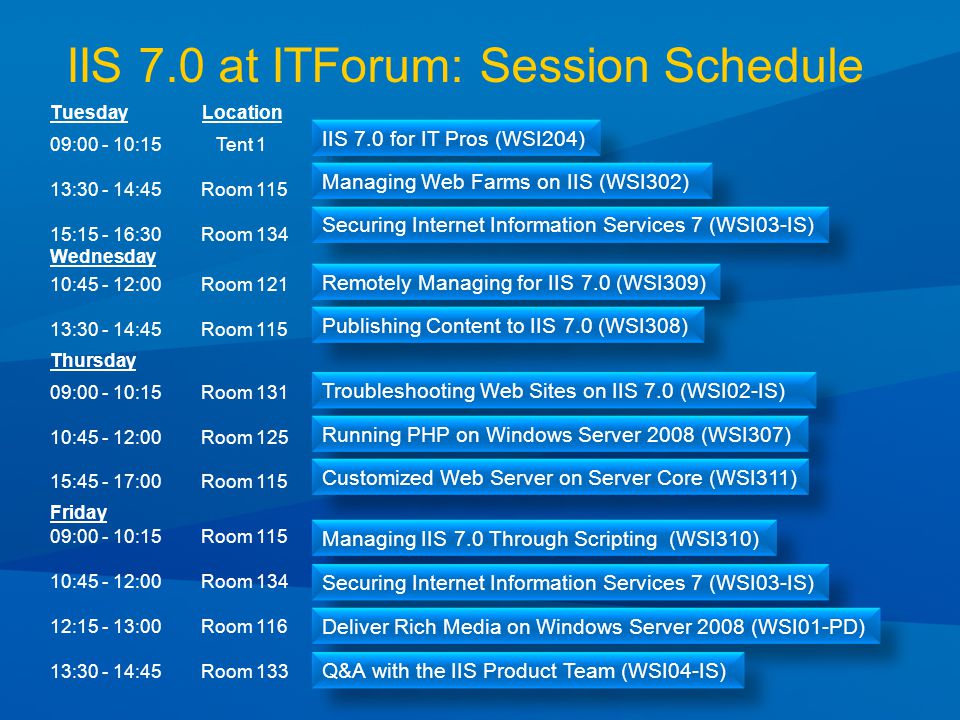 IIS 7.0 at ITForum: Session Schedule Tuesday Friday 09: :15 Tent 1 13: :45 Room : :30 Room 134 IIS 7.0 for IT Pros (WSI204) Managing Web Farms on IIS (WSI302) Securing Internet Information Services 7 (WSI03-IS) Wednesday Remotely Managing for IIS 7.0 (WSI309) 10: :00 Room : :45 Room 115 Publishing Content to IIS 7.0 (WSI308) Troubleshooting Web Sites on IIS 7.0 (WSI02-IS) 09: :15 Room : :00 Room : :00 Room 115 Thursday Running PHP on Windows Server 2008 (WSI307) Customized Web Server on Server Core (WSI311) Managing IIS 7.0 Through Scripting (WSI310) 09: :15 Room : :00 Room : :00 Room : :45 Room 133 Securing Internet Information Services 7 (WSI03-IS) Deliver Rich Media on Windows Server 2008 (WSI01-PD) Q&A with the IIS Product Team (WSI04-IS) Location