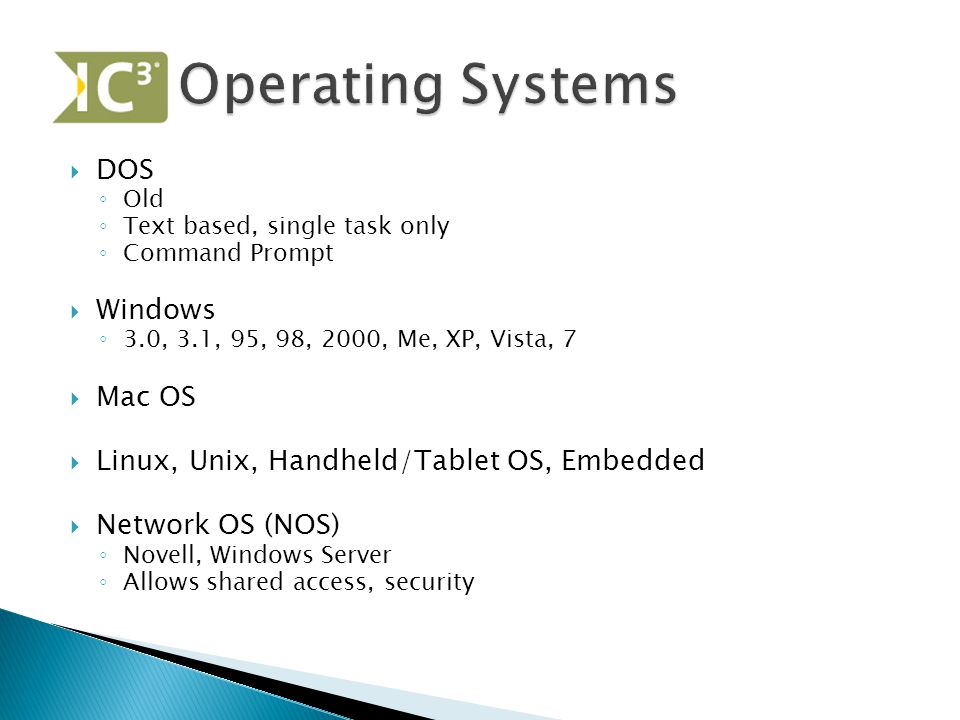  DOS ◦ Old ◦ Text based, single task only ◦ Command Prompt  Windows ◦ 3.0, 3.1, 95, 98, 2000, Me, XP, Vista, 7  Mac OS  Linux, Unix, Handheld/Tablet OS, Embedded  Network OS (NOS) ◦ Novell, Windows Server ◦ Allows shared access, security