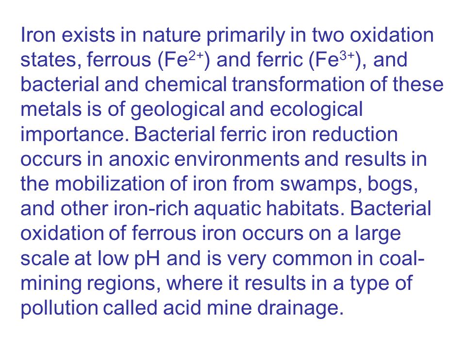Iron exists in nature primarily in two oxidation states, ferrous (Fe 2+ ) and ferric (Fe 3+ ), and bacterial and chemical transformation of these metals is of geological and ecological importance.