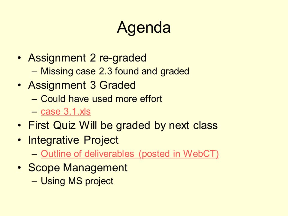 Agenda Assignment 2 re-graded –Missing case 2.3 found and graded Assignment 3 Graded –Could have used more effort –case 3.1.xlscase 3.1.xls First Quiz Will be graded by next class Integrative Project –Outline of deliverables (posted in WebCT)Outline of deliverables (posted in WebCT) Scope Management –Using MS project