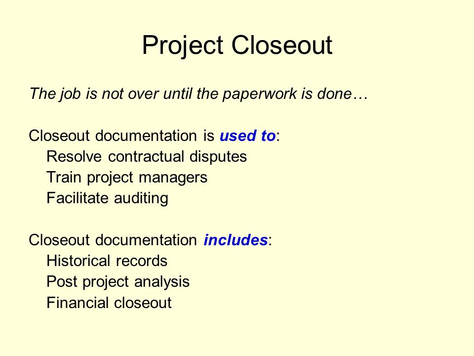Project Closeout The job is not over until the paperwork is done… Closeout documentation is used to: Resolve contractual disputes Train project managers Facilitate auditing Closeout documentation includes: Historical records Post project analysis Financial closeout