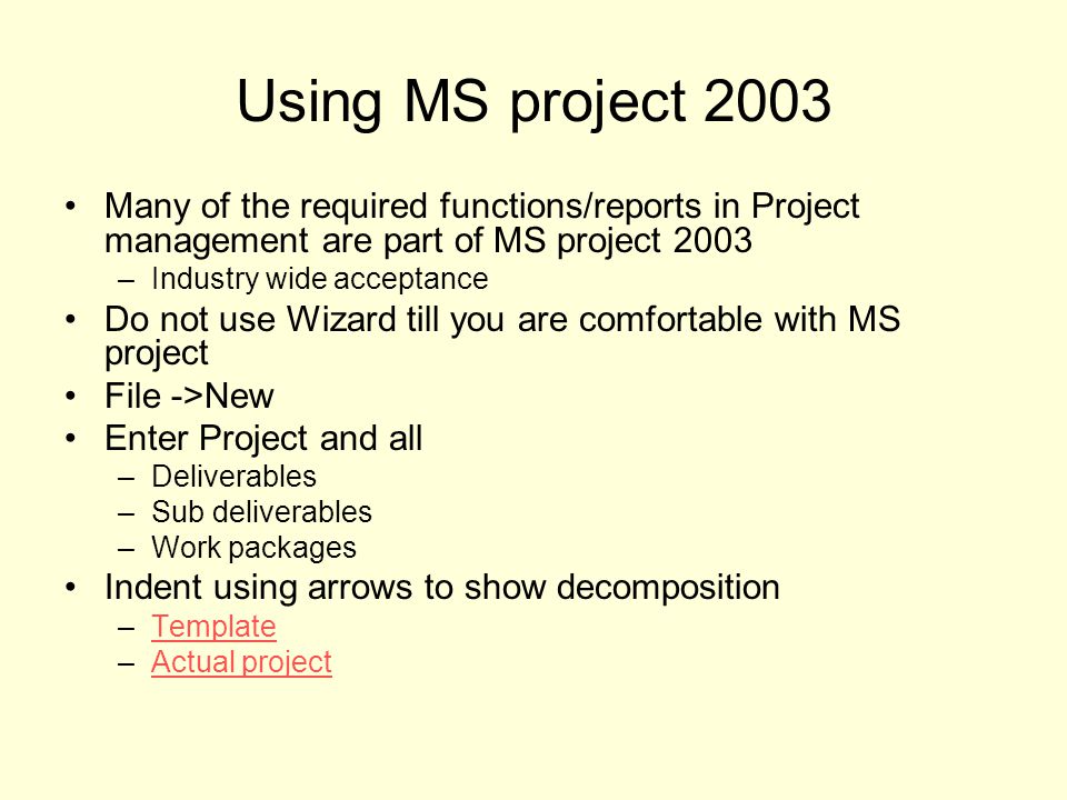 Using MS project 2003 Many of the required functions/reports in Project management are part of MS project 2003 –Industry wide acceptance Do not use Wizard till you are comfortable with MS project File ->New Enter Project and all –Deliverables –Sub deliverables –Work packages Indent using arrows to show decomposition –TemplateTemplate –Actual projectActual project