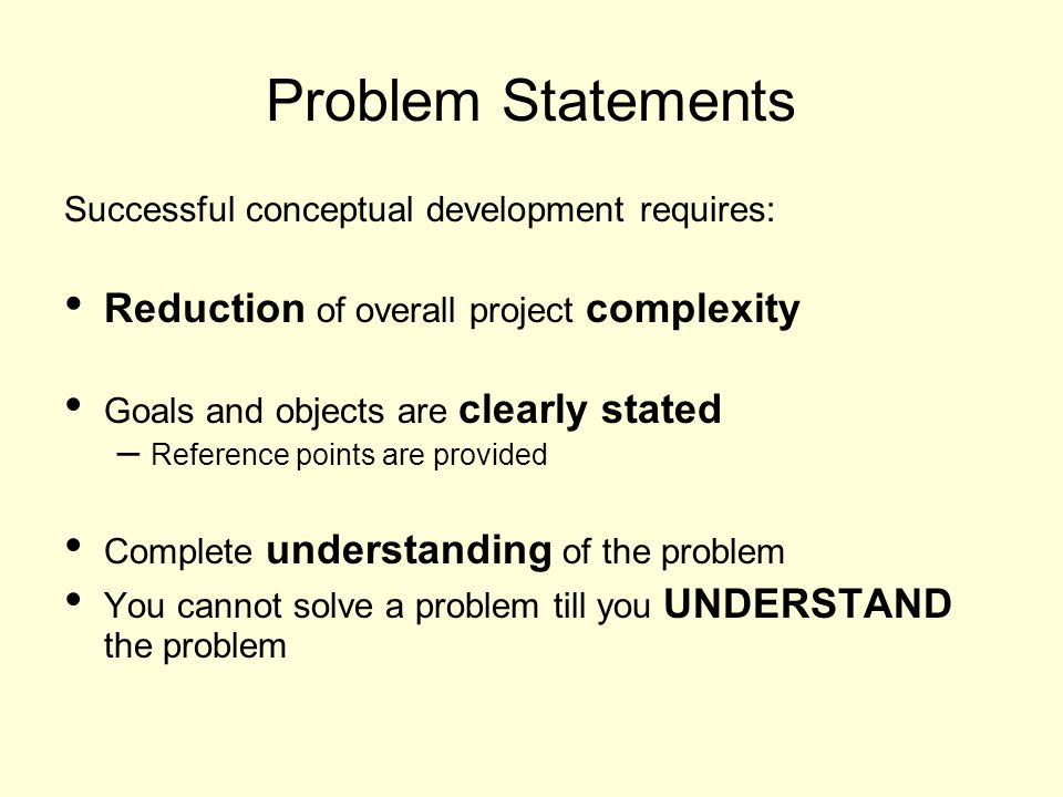 Problem Statements Successful conceptual development requires: Reduction of overall project complexity Goals and objects are clearly stated – Reference points are provided Complete understanding of the problem You cannot solve a problem till you UNDERSTAND the problem