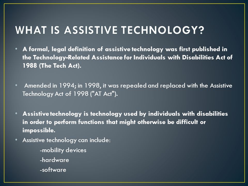 A formal, legal definition of assistive technology was first published in the Technology-Related Assistance for Individuals with Disabilities Act of 1988 (The Tech Act).