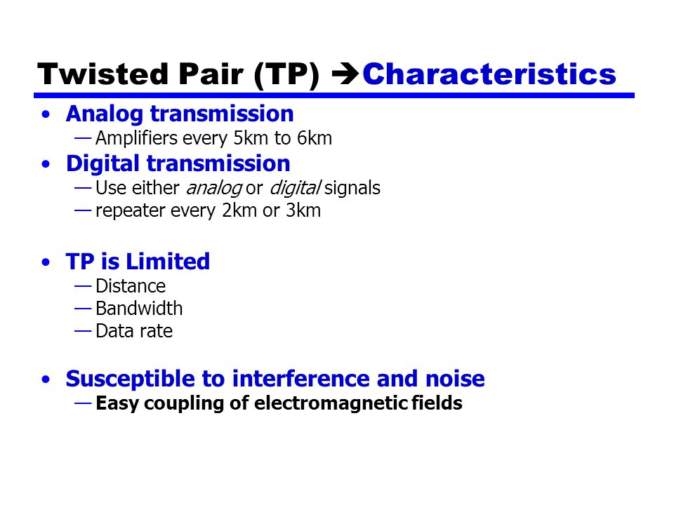 Twisted Pair (TP)  Characteristics Analog transmission —Amplifiers every 5km to 6km Digital transmission —Use either analog or digital signals —repeater every 2km or 3km TP is Limited —Distance —Bandwidth —Data rate Susceptible to interference and noise —Easy coupling of electromagnetic fields