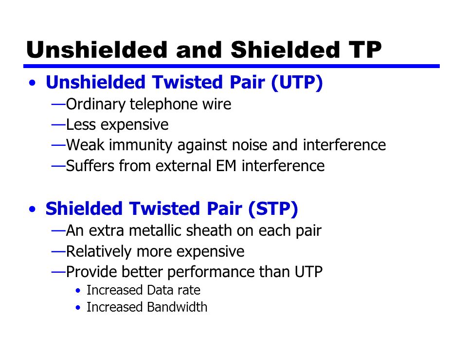 Unshielded and Shielded TP Unshielded Twisted Pair (UTP) —Ordinary telephone wire —Less expensive —Weak immunity against noise and interference —Suffers from external EM interference Shielded Twisted Pair (STP) —An extra metallic sheath on each pair —Relatively more expensive —Provide better performance than UTP Increased Data rate Increased Bandwidth