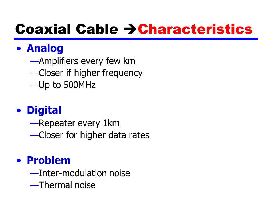 Coaxial Cable  Characteristics Analog —Amplifiers every few km —Closer if higher frequency —Up to 500MHz Digital —Repeater every 1km —Closer for higher data rates Problem —Inter-modulation noise —Thermal noise