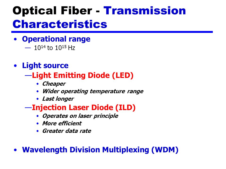 Optical Fiber - Transmission Characteristics Operational range — to Hz Light source —Light Emitting Diode (LED) Cheaper Wider operating temperature range Last longer —Injection Laser Diode (ILD) Operates on laser principle More efficient Greater data rate Wavelength Division Multiplexing (WDM)