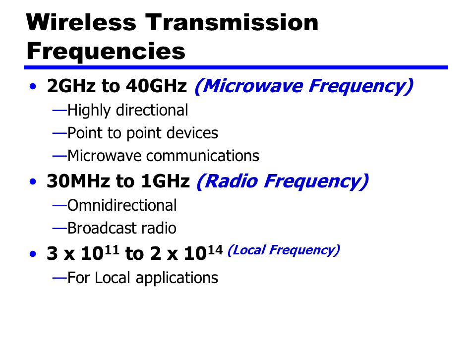 Wireless Transmission Frequencies 2GHz to 40GHz (Microwave Frequency) —Highly directional —Point to point devices —Microwave communications 30MHz to 1GHz (Radio Frequency) —Omnidirectional —Broadcast radio 3 x to 2 x (Local Frequency) —For Local applications
