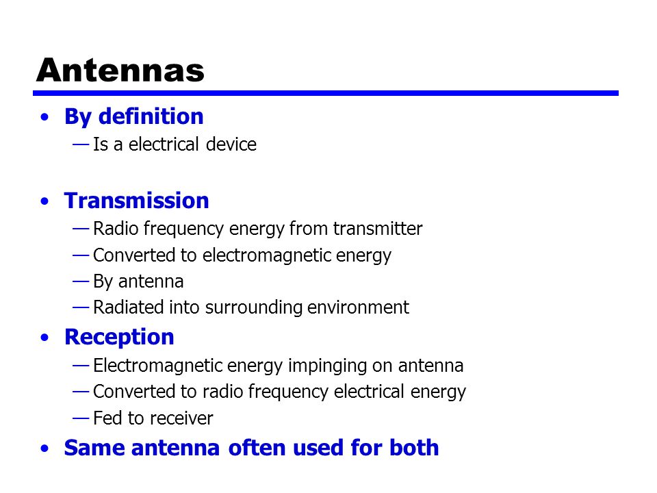 Antennas By definition —Is a electrical device Transmission —Radio frequency energy from transmitter —Converted to electromagnetic energy —By antenna —Radiated into surrounding environment Reception —Electromagnetic energy impinging on antenna —Converted to radio frequency electrical energy —Fed to receiver Same antenna often used for both