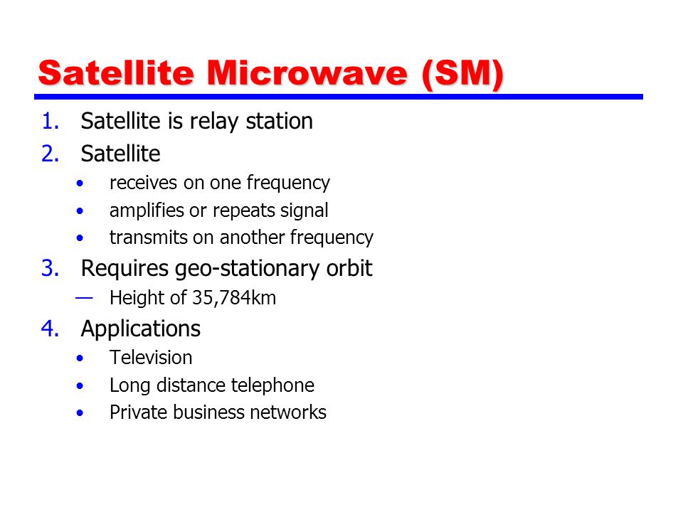 Satellite Microwave (SM) 1.Satellite is relay station 2.Satellite receives on one frequency amplifies or repeats signal transmits on another frequency 3.Requires geo-stationary orbit —Height of 35,784km 4.Applications Television Long distance telephone Private business networks