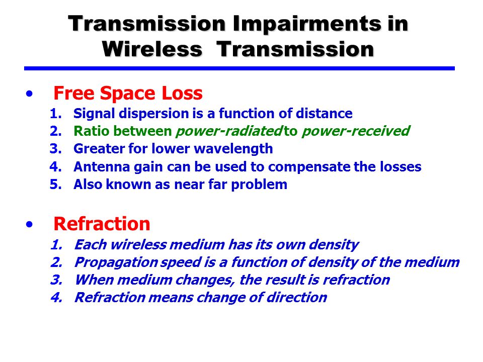 Transmission Impairments in Wireless Transmission Free Space Loss 1.Signal dispersion is a function of distance 2.Ratio between power-radiated to power-received 3.Greater for lower wavelength 4.Antenna gain can be used to compensate the losses 5.Also known as near far problem Refraction 1.Each wireless medium has its own density 2.Propagation speed is a function of density of the medium 3.When medium changes, the result is refraction 4.Refraction means change of direction