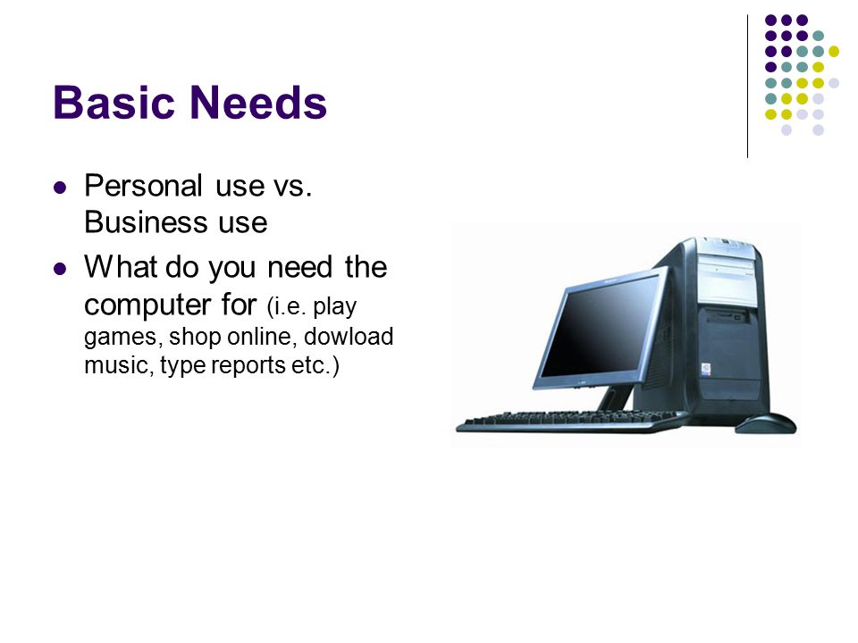 Basic Needs Personal use vs. Business use What do you need the computer for (i.e.