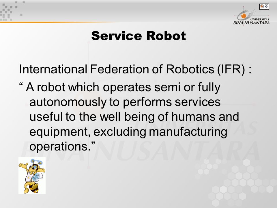 Service Robot International Federation of Robotics (IFR) : A robot which operates semi or fully autonomously to performs services useful to the well being of humans and equipment, excluding manufacturing operations.