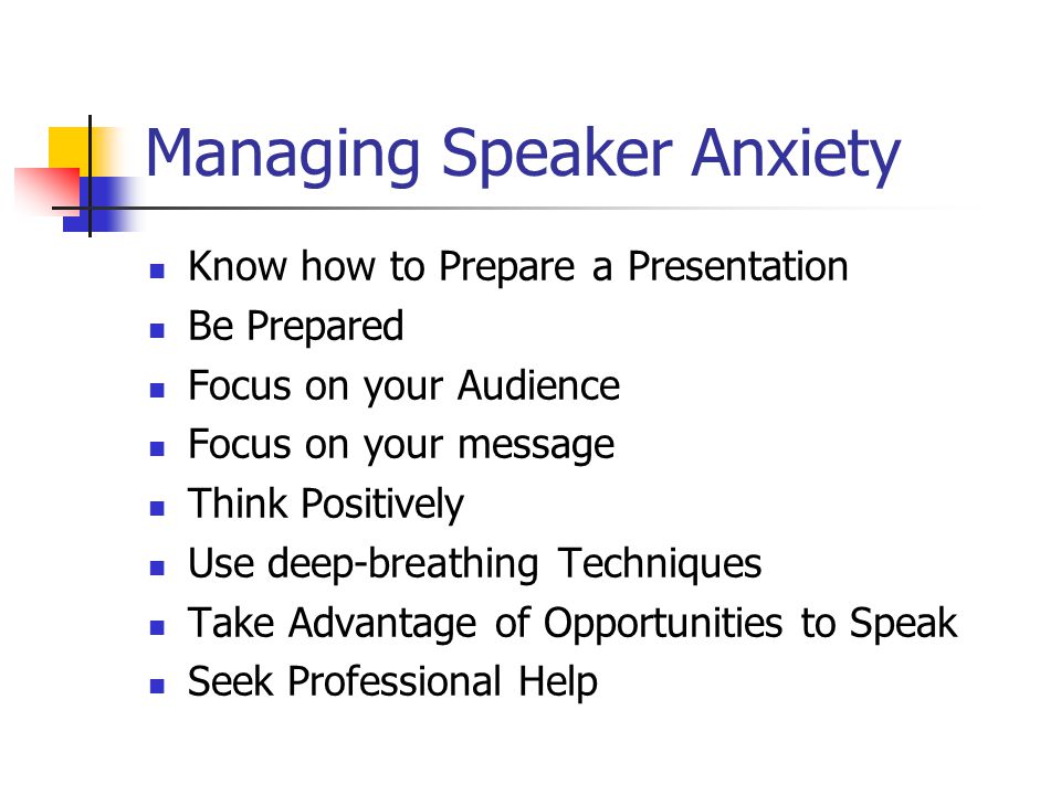 Managing Speaker Anxiety Know how to Prepare a Presentation Be Prepared Focus on your Audience Focus on your message Think Positively Use deep-breathing Techniques Take Advantage of Opportunities to Speak Seek Professional Help