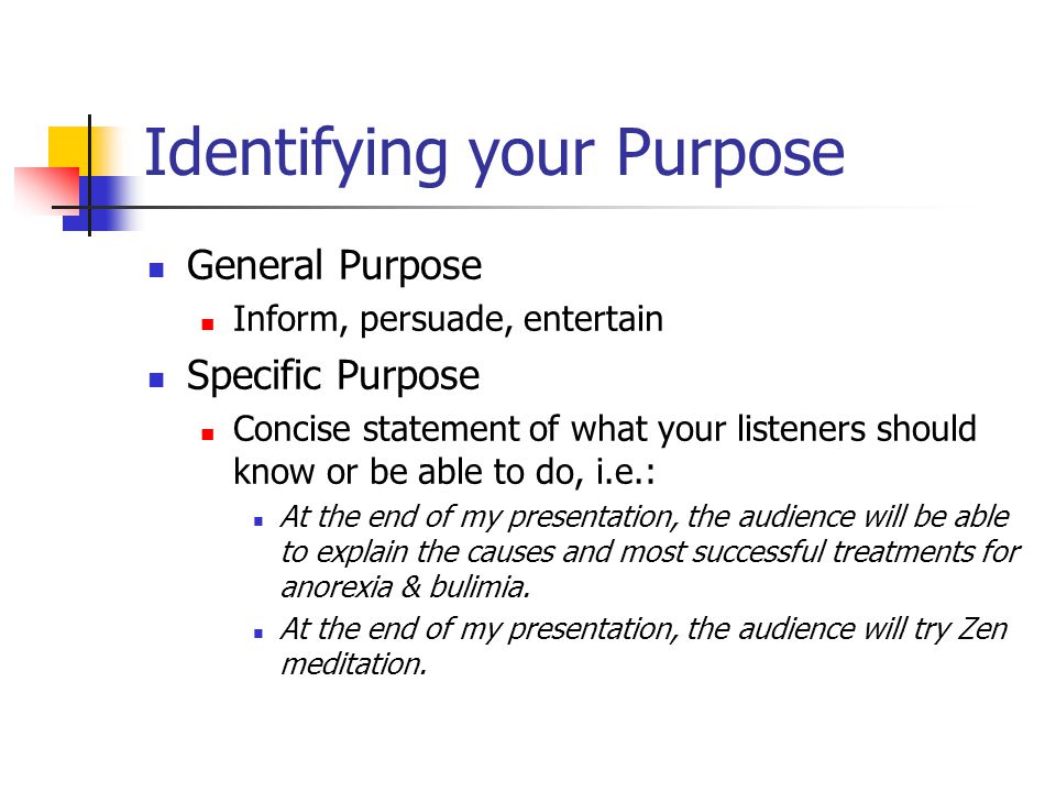 Identifying your Purpose General Purpose Inform, persuade, entertain Specific Purpose Concise statement of what your listeners should know or be able to do, i.e.: At the end of my presentation, the audience will be able to explain the causes and most successful treatments for anorexia & bulimia.