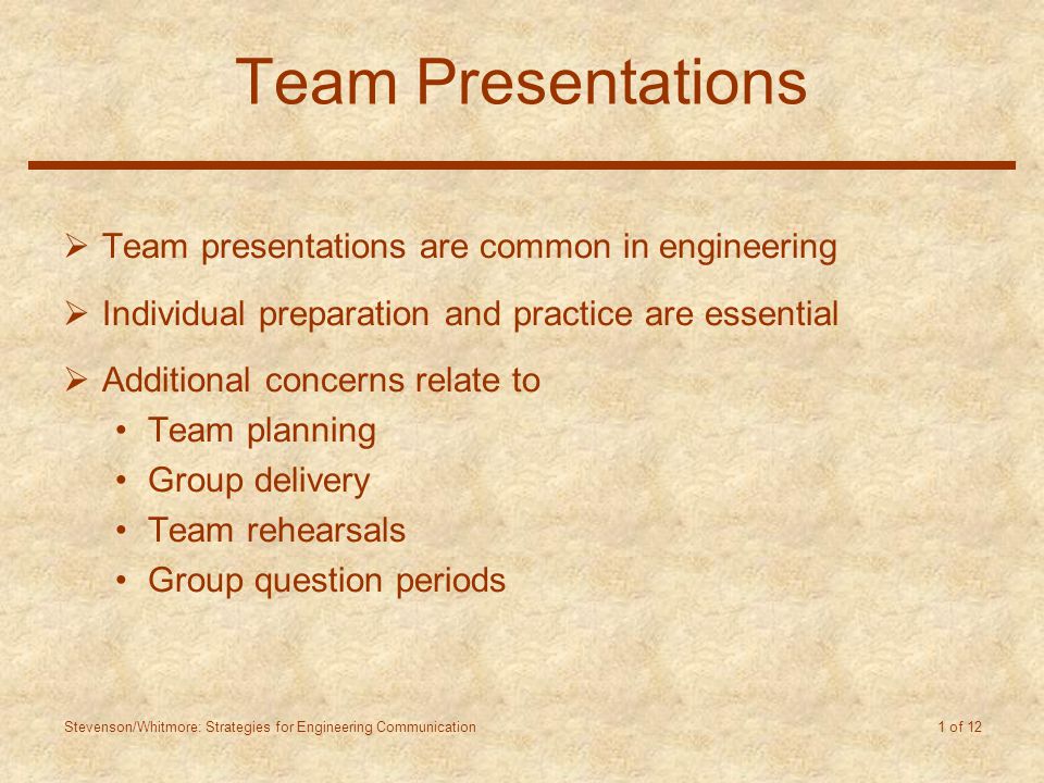 Stevenson/Whitmore: Strategies for Engineering Communication 1 of 12 Team Presentations  Team presentations are common in engineering  Individual preparation and practice are essential  Additional concerns relate to Team planning Group delivery Team rehearsals Group question periods