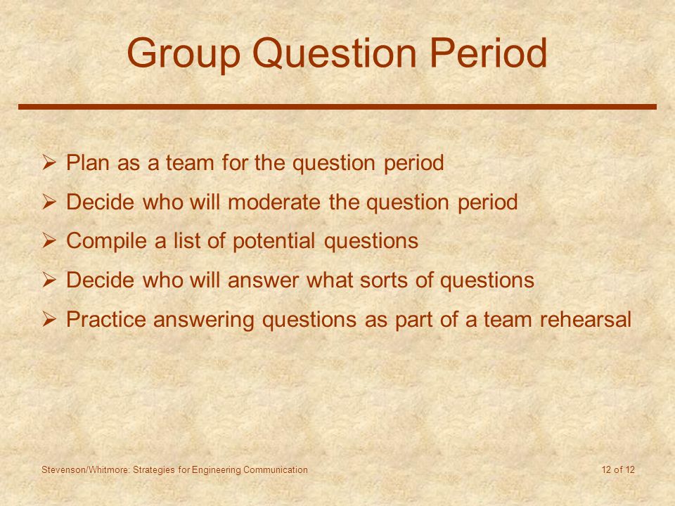 Stevenson/Whitmore: Strategies for Engineering Communication 12 of 12 Group Question Period  Plan as a team for the question period  Decide who will moderate the question period  Compile a list of potential questions  Decide who will answer what sorts of questions  Practice answering questions as part of a team rehearsal