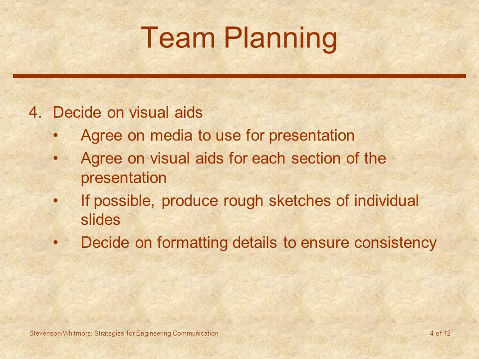 Stevenson/Whitmore: Strategies for Engineering Communication 4 of 12 Team Planning 4.Decide on visual aids Agree on media to use for presentation Agree on visual aids for each section of the presentation If possible, produce rough sketches of individual slides Decide on formatting details to ensure consistency
