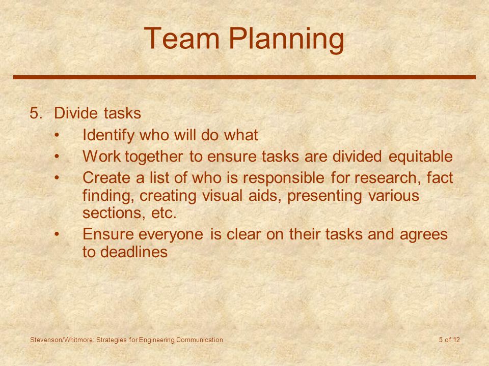 Stevenson/Whitmore: Strategies for Engineering Communication 5 of 12 Team Planning 5.Divide tasks Identify who will do what Work together to ensure tasks are divided equitable Create a list of who is responsible for research, fact finding, creating visual aids, presenting various sections, etc.