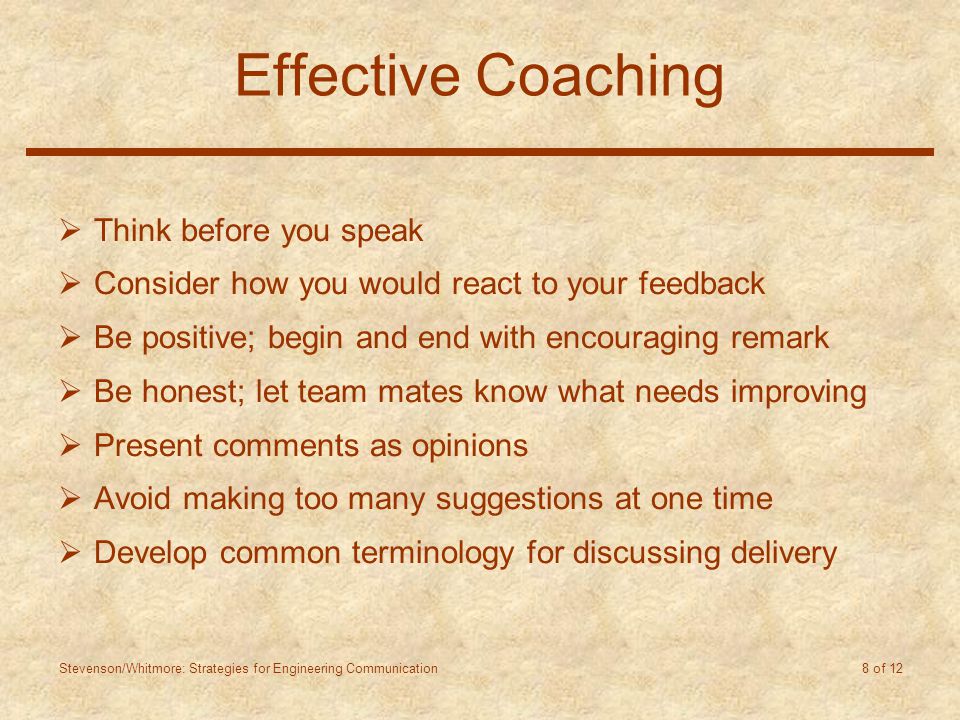 Stevenson/Whitmore: Strategies for Engineering Communication 8 of 12 Effective Coaching  Think before you speak  Consider how you would react to your feedback  Be positive; begin and end with encouraging remark  Be honest; let team mates know what needs improving  Present comments as opinions  Avoid making too many suggestions at one time  Develop common terminology for discussing delivery