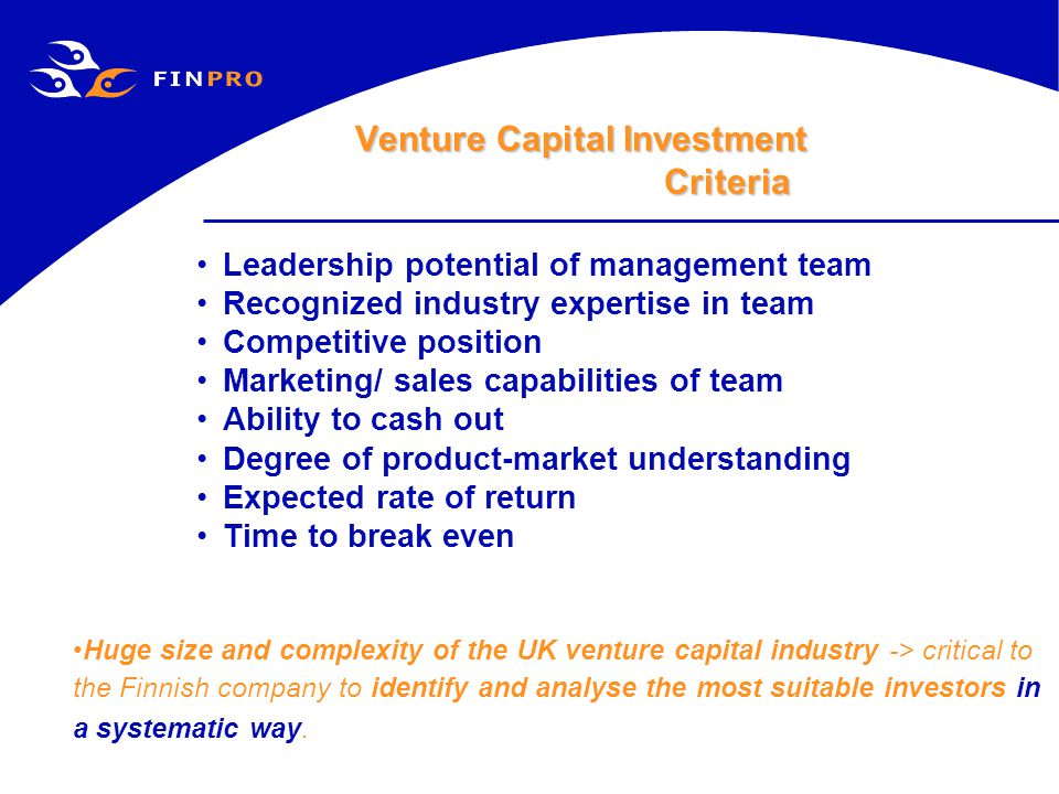 Venture Capital Investment Criteria Leadership potential of management team Recognized industry expertise in team Competitive position Marketing/ sales capabilities of team Ability to cash out Degree of product-market understanding Expected rate of return Time to break even Huge size and complexity of the UK venture capital industry -> critical to the Finnish company to identify and analyse the most suitable investors in a systematic way.