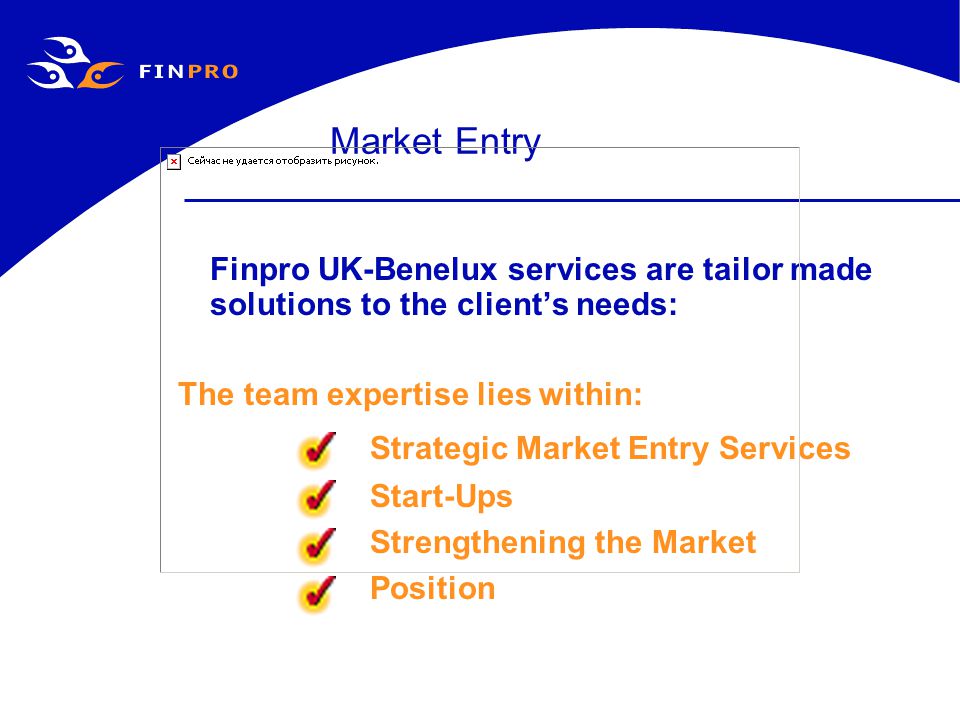 Market Entry Finpro UK-Benelux services are tailor made solutions to the client’s needs: The team expertise lies within: Strategic Market Entry Services Start-Ups Strengthening the Market Position