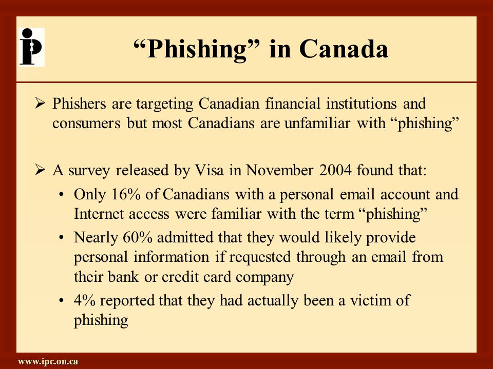 Phishing in Canada  Phishers are targeting Canadian financial institutions and consumers but most Canadians are unfamiliar with phishing  A survey released by Visa in November 2004 found that: Only 16% of Canadians with a personal  account and Internet access were familiar with the term phishing Nearly 60% admitted that they would likely provide personal information if requested through an  from their bank or credit card company 4% reported that they had actually been a victim of phishing