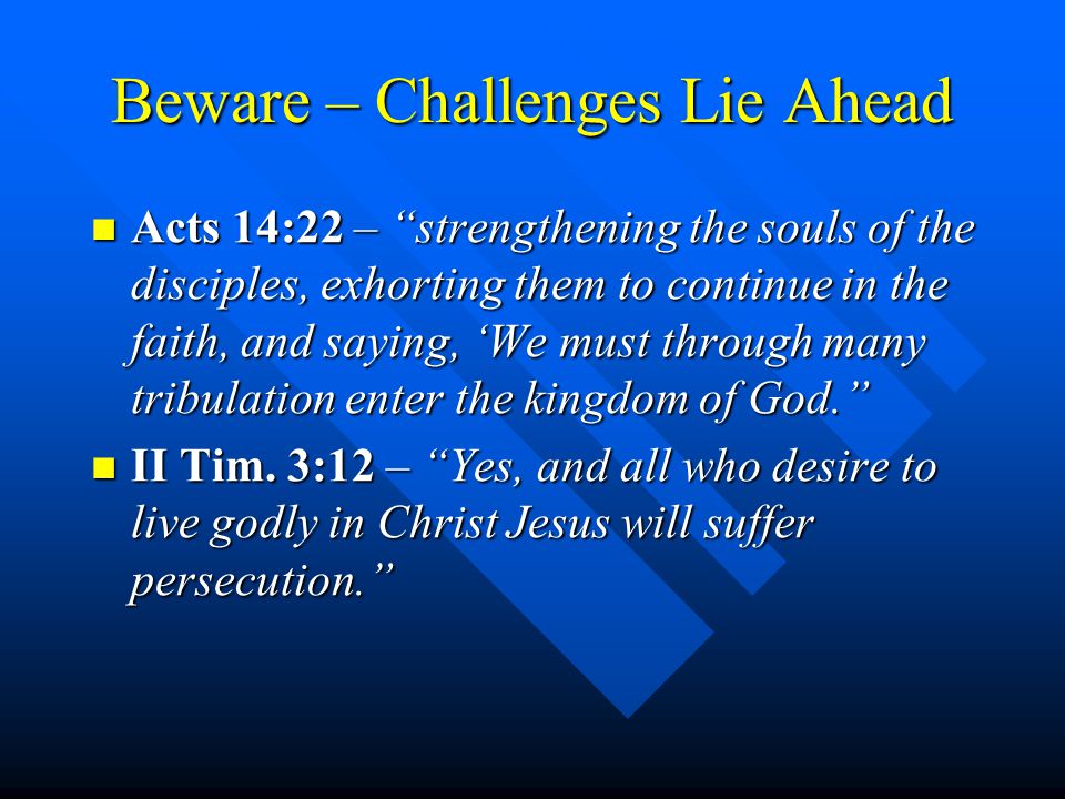 Beware – Challenges Lie Ahead Acts 14:22 – strengthening the souls of the disciples, exhorting them to continue in the faith, and saying, ‘We must through many tribulation enter the kingdom of God. Acts 14:22 – strengthening the souls of the disciples, exhorting them to continue in the faith, and saying, ‘We must through many tribulation enter the kingdom of God. II Tim.