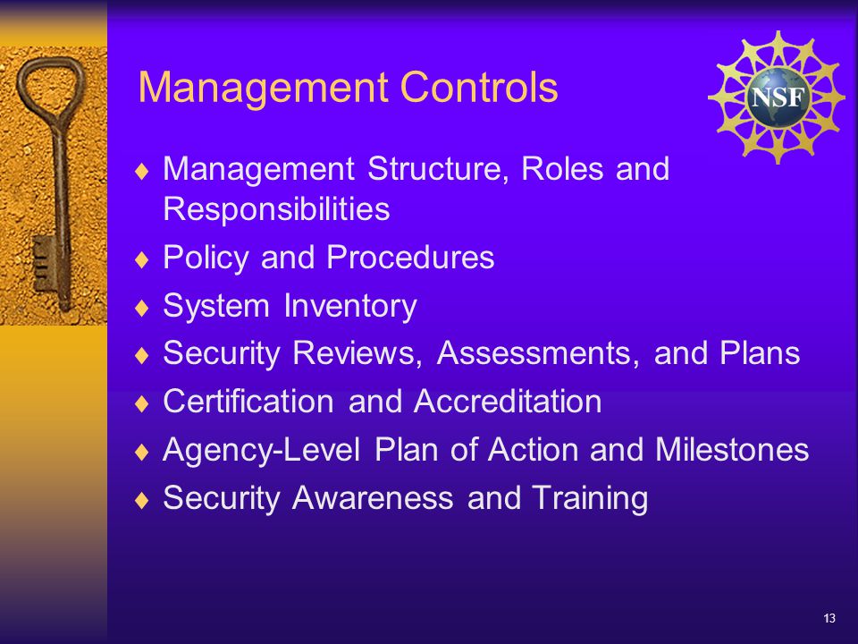 13 Management Controls  Management Structure, Roles and Responsibilities  Policy and Procedures  System Inventory  Security Reviews, Assessments, and Plans  Certification and Accreditation  Agency-Level Plan of Action and Milestones  Security Awareness and Training