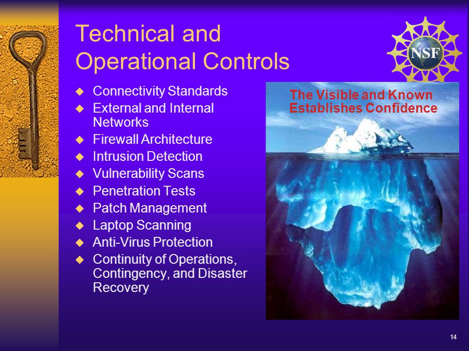 14 Technical and Operational Controls  Connectivity Standards  External and Internal Networks  Firewall Architecture  Intrusion Detection  Vulnerability Scans  Penetration Tests  Patch Management  Laptop Scanning  Anti-Virus Protection  Continuity of Operations, Contingency, and Disaster Recovery The Visible and Known Establishes Confidence